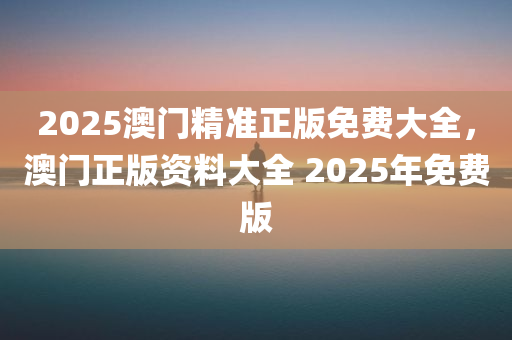 2025澳门精准正版免费大全，澳门正版资料大全 2025年免费版