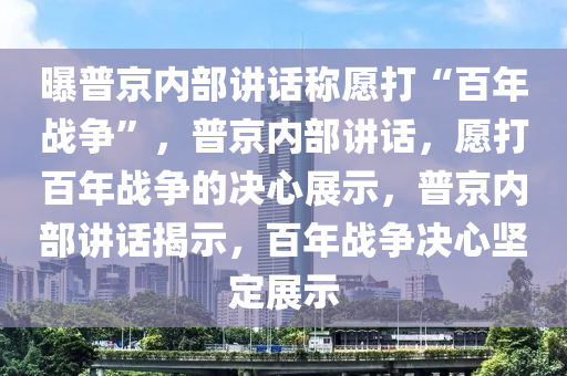 曝普京内部讲话称愿打“百年战争”，普京内部讲话，愿打百年战争的决心展示，普京内部讲话揭示，百年战争决心坚定展示