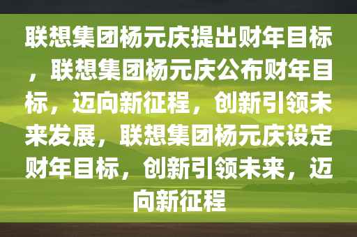 联想集团杨元庆提出财年目标，联想集团杨元庆公布财年目标，迈向新征程，创新引领未来发展，联想集团杨元庆设定财年目标，创新引领未来，迈向新征程