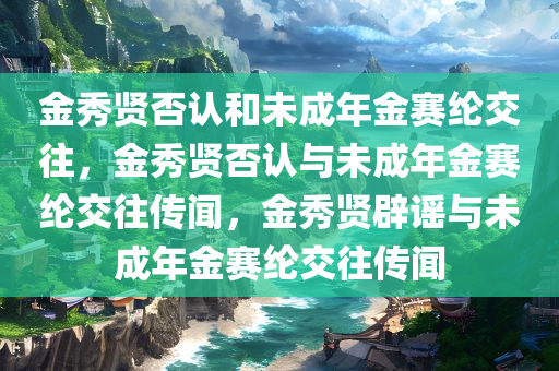 金秀贤否认和未成年金赛纶交往，金秀贤否认与未成年金赛纶交往传闻，金秀贤辟谣与未成年金赛纶交往传闻