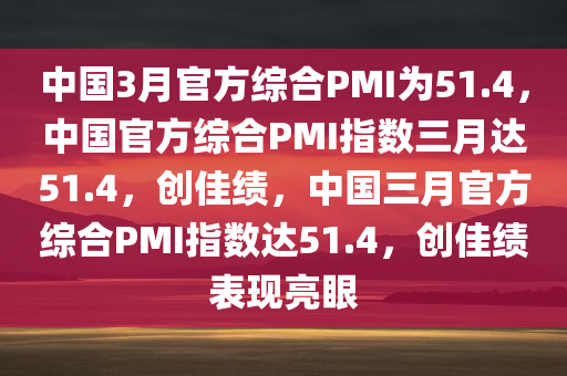 中国3月官方综合PMI为51.4，中国官方综合PMI指数三月达51.4，创佳绩，中国三月官方综合PMI指数达51.4，创佳绩表现亮眼