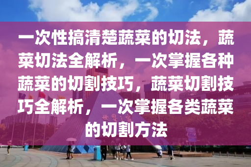 一次性搞清楚蔬菜的切法，蔬菜切法全解析，一次掌握各种蔬菜的切割技巧，蔬菜切割技巧全解析，一次掌握各类蔬菜的切割方法