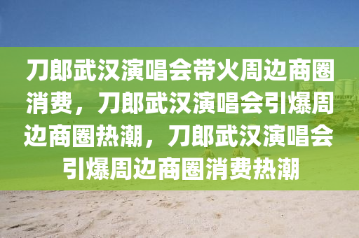 刀郎武汉演唱会带火周边商圈消费，刀郎武汉演唱会引爆周边商圈热潮，刀郎武汉演唱会引爆周边商圈消费热潮