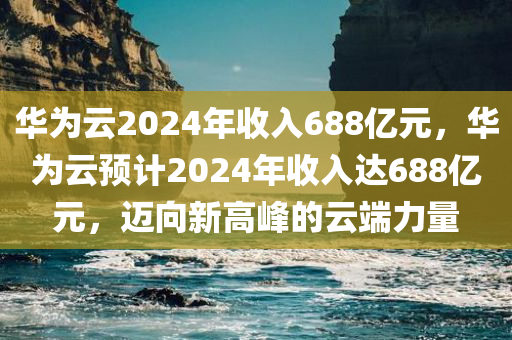 华为云2024年收入688亿元，华为云预计2024年收入达688亿元，迈向新高峰的云端力量