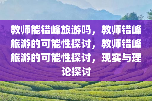 教师能错峰旅游吗，教师错峰旅游的可能性探讨，教师错峰旅游的可能性探讨，现实与理论探讨