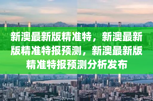 新澳最新版精准特，新澳最新版精准特报预测，新澳最新版精准特报预测分析发布