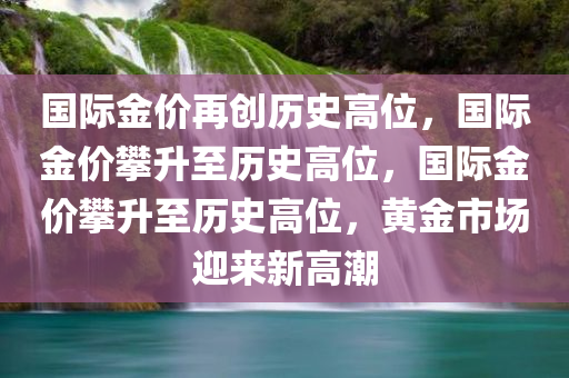 国际金价再创历史高位，国际金价攀升至历史高位，国际金价攀升至历史高位，黄金市场迎来新高潮