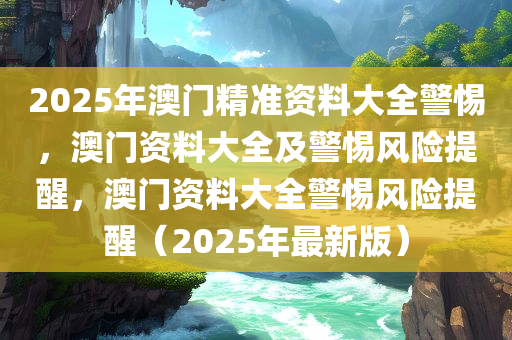 2025年澳门精准资料大全警惕，澳门资料大全及警惕风险提醒，澳门资料大全警惕风险提醒（2025年最新版）