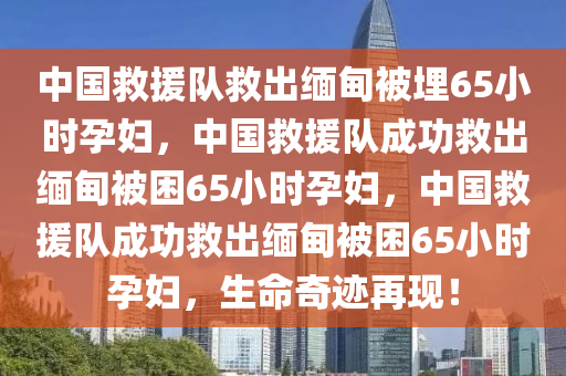 中国救援队救出缅甸被埋65小时孕妇，中国救援队成功救出缅甸被困65小时孕妇，中国救援队成功救出缅甸被困65小时孕妇，生命奇迹再现！