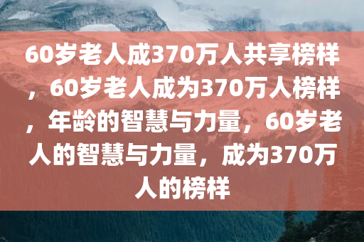60岁老人成370万人共享榜样，60岁老人成为370万人榜样，年龄的智慧与力量，60岁老人的智慧与力量，成为370万人的榜样