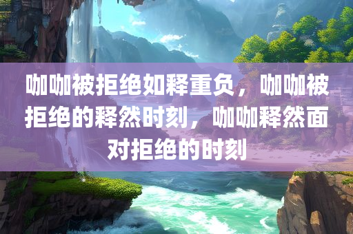 咖咖被拒绝如释重负，咖咖被拒绝的释然时刻，咖咖释然面对拒绝的时刻