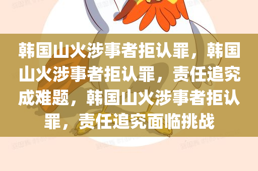 韩国山火涉事者拒认罪，韩国山火涉事者拒认罪，责任追究成难题，韩国山火涉事者拒认罪，责任追究面临挑战