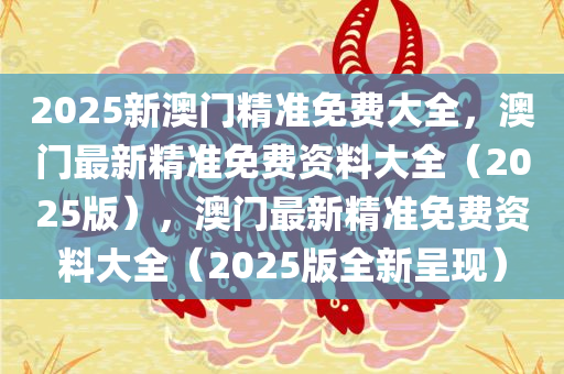 2025新澳门精准免费大全，澳门最新精准免费资料大全（2025版），澳门最新精准免费资料大全（2025版全新呈现）