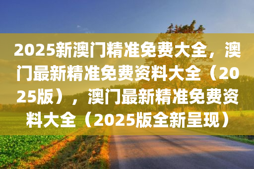 2025新澳门精准免费大全，澳门最新精准免费资料大全（2025版），澳门最新精准免费资料大全（2025版全新呈现）