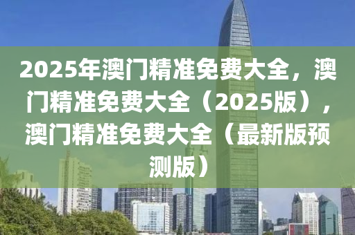 2025年澳门精准免费大全，澳门精准免费大全（2025版），澳门精准免费大全（最新版预测版）
