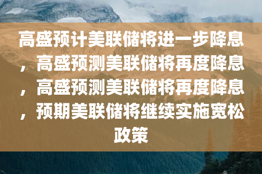高盛预计美联储将进一步降息，高盛预测美联储将再度降息，高盛预测美联储将再度降息，预期美联储将继续实施宽松政策