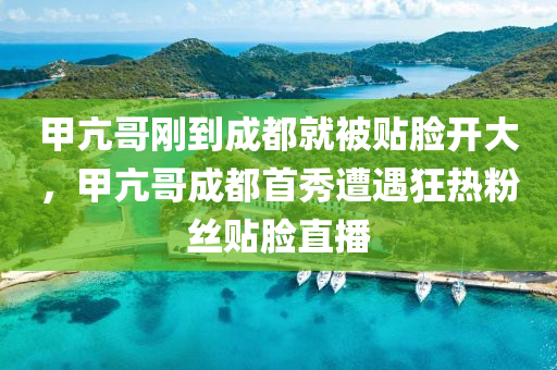 甲亢哥刚到成都就被贴脸开大，甲亢哥成都首秀遭遇狂热粉丝贴脸直播