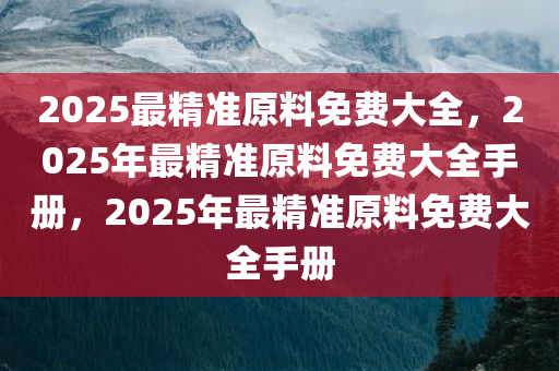 2025最精准原料免费大全，2025年最精准原料免费大全手册，2025年最精准原料免费大全手册