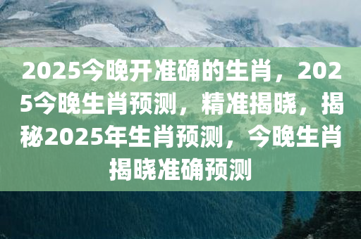 2025今晚开准确的生肖，2025今晚生肖预测，精准揭晓，揭秘2025年生肖预测，今晚生肖揭晓准确预测