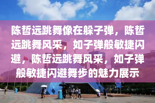 陈哲远跳舞像在躲子弹，陈哲远跳舞风采，如子弹般敏捷闪避，陈哲远跳舞风采，如子弹般敏捷闪避舞步的魅力展示