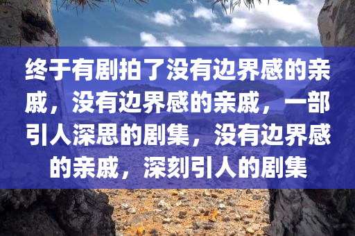 终于有剧拍了没有边界感的亲戚，没有边界感的亲戚，一部引人深思的剧集，没有边界感的亲戚，深刻引人的剧集