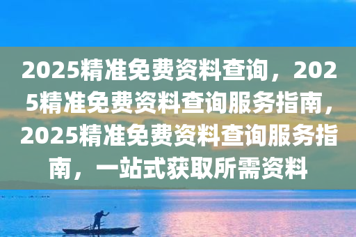 2025精准免费资料查询，2025精准免费资料查询服务指南，2025精准免费资料查询服务指南，一站式获取所需资料
