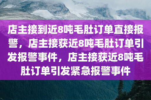 店主接到近8吨毛肚订单直接报警，店主接获近8吨毛肚订单引发报警事件，店主接获近8吨毛肚订单引发紧急报警事件