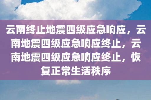 云南终止地震四级应急响应，云南地震四级应急响应终止，云南地震四级应急响应终止，恢复正常生活秩序