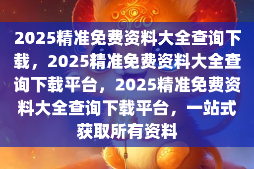 2025精准免费资料大全查询下载，2025精准免费资料大全查询下载平台，2025精准免费资料大全查询下载平台，一站式获取所有资料