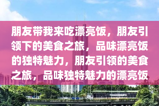朋友带我来吃漂亮饭，朋友引领下的美食之旅，品味漂亮饭的独特魅力，朋友引领的美食之旅，品味独特魅力的漂亮饭