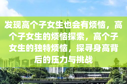发现高个子女生也会有烦恼，高个子女生的烦恼探索，高个子女生的独特烦恼，探寻身高背后的压力与挑战