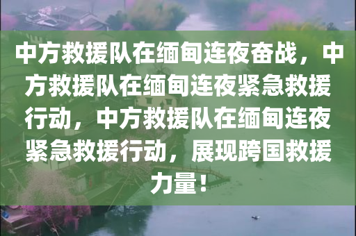 中方救援队在缅甸连夜奋战，中方救援队在缅甸连夜紧急救援行动，中方救援队在缅甸连夜紧急救援行动，展现跨国救援力量！