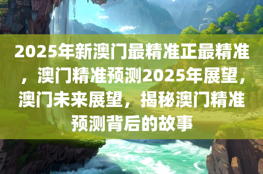 2025年新澳门最精准正最精准，澳门精准预测2025年展望，澳门未来展望，揭秘澳门精准预测背后的故事