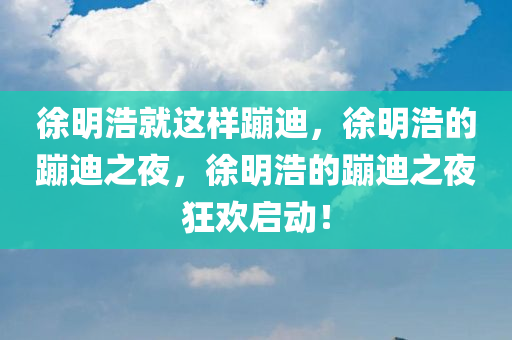 徐明浩就这样蹦迪，徐明浩的蹦迪之夜，徐明浩的蹦迪之夜狂欢启动！