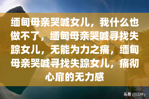 缅甸母亲哭喊女儿，我什么也做不了，缅甸母亲哭喊寻找失踪女儿，无能为力之痛，缅甸母亲哭喊寻找失踪女儿，痛彻心扉的无力感