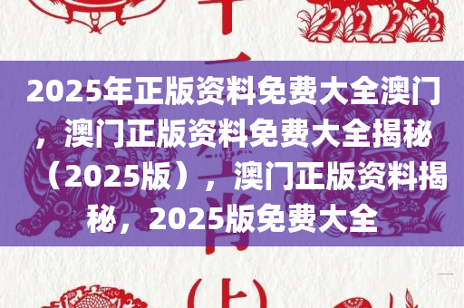 2025年正版资料免费大全澳门，澳门正版资料免费大全揭秘（2025版），澳门正版资料揭秘，2025版免费大全