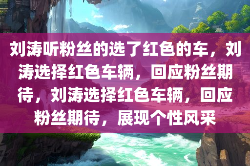 刘涛听粉丝的选了红色的车，刘涛选择红色车辆，回应粉丝期待，刘涛选择红色车辆，回应粉丝期待，展现个性风采