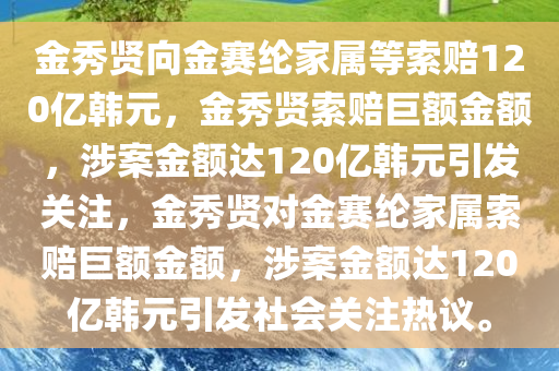 金秀贤向金赛纶家属等索赔120亿韩元，金秀贤索赔巨额金额，涉案金额达120亿韩元引发关注，金秀贤对金赛纶家属索赔巨额金额，涉案金额达120亿韩元引发社会关注热议。