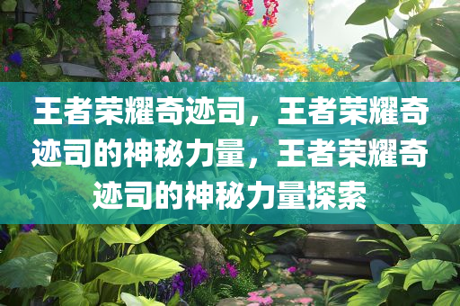 王者荣耀奇迹司，王者荣耀奇迹司的神秘力量，王者荣耀奇迹司的神秘力量探索