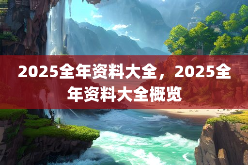2025全年资料大全，2025全年资料大全概览，2025全年资料大全概览，全面解析未来一年资讯