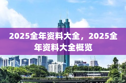 2025全年资料大全，2025全年资料大全概览，2025全年资料大全概览，全面解析未来一年资讯
