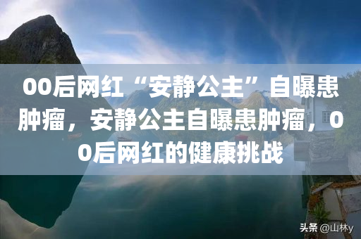00后网红“安静公主”自曝患肿瘤，安静公主自曝患肿瘤，00后网红的健康挑战