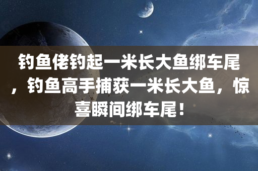 钓鱼佬钓起一米长大鱼绑车尾，钓鱼高手捕获一米长大鱼，惊喜瞬间绑车尾！，钓鱼高手捕获巨型鱼，惊喜瞬间绑车尾——一米长大鱼的征服之旅！