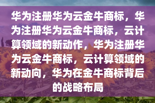 华为注册华为云金牛商标，华为注册华为云金牛商标，云计算领域的新动作，华为注册华为云金牛商标，云计算领域的新动向，华为在金牛商标背后的战略布局