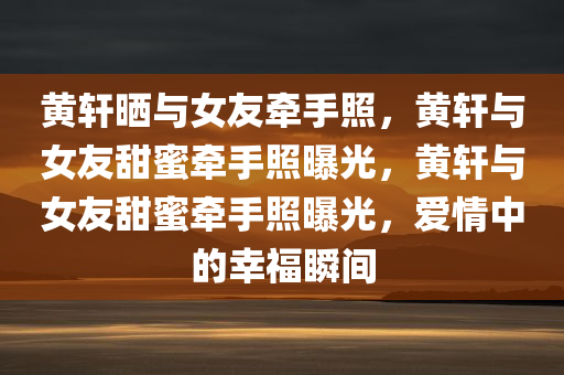 黄轩晒与女友牵手照，黄轩与女友甜蜜牵手照曝光，黄轩与女友甜蜜牵手照曝光，爱情中的幸福瞬间
