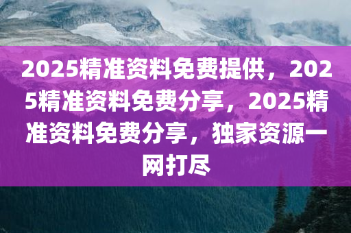 2025精准资料免费提供，2025精准资料免费分享，2025精准资料免费分享，独家资源一网打尽