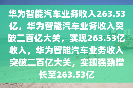 华为智能汽车业务收入263.53亿，华为智能汽车业务收入突破二百亿大关，实现263.53亿收入，华为智能汽车业务收入突破二百亿大关，实现强劲增长至263.53亿