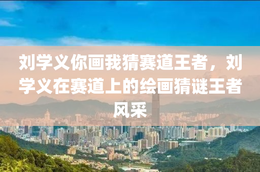 刘学义你画我猜赛道王者，刘学义在赛道上的绘画猜谜王者风采