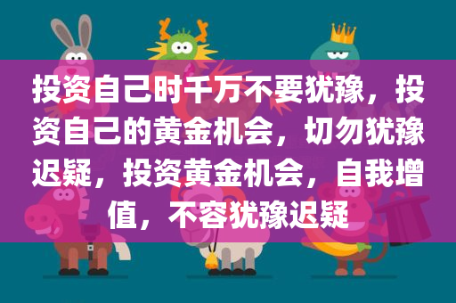 投资自己时千万不要犹豫，投资自己的黄金机会，切勿犹豫迟疑，投资黄金机会，自我增值，不容犹豫迟疑
