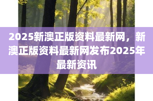 2025新澳正版资料最新网，新澳正版资料最新网发布2025年最新资讯